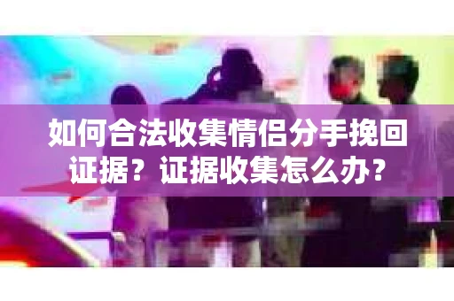 如何合法收集情侣分手挽回证据？证据收集怎么办？
