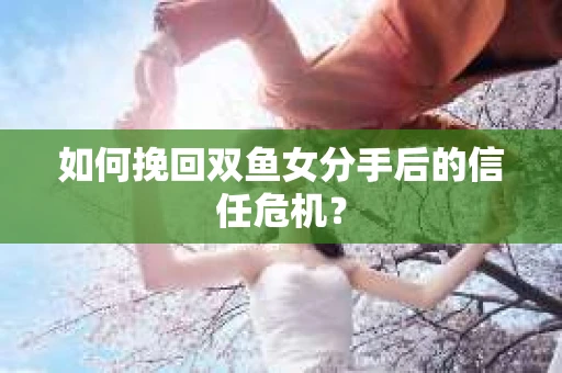 如何挽回双鱼女分手后的信任危机？