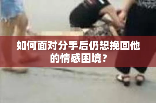 如何面对分手后仍想挽回他的情感困境？