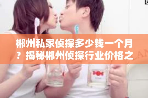 郴州私家侦探多少钱一个月？揭秘郴州侦探行业价格之谜
