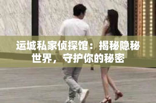 运城私家侦探馆：揭秘隐秘世界，守护你的秘密