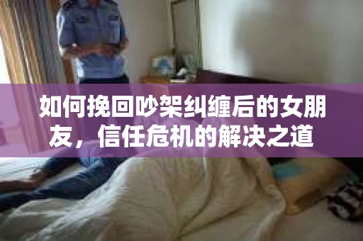 如何挽回吵架纠缠后的女朋友,信任危机的解决之道 如何挽回吵架纠缠后的女朋友,信任危机的解决之道