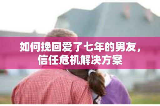 如何挽回爱了七年的男友，信任危机解决方案