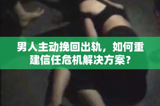 男人主动挽回出轨，如何重建信任危机解决方案？