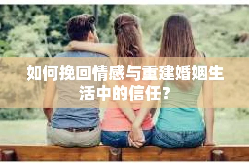 如何挽回情感与重建婚姻生活中的信任？