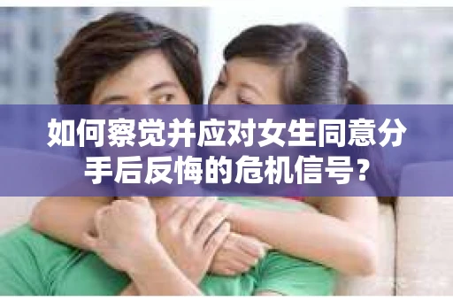 如何察觉并应对女生同意分手后反悔的危机信号？
