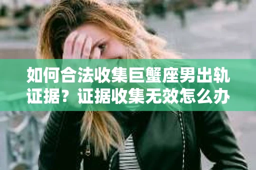 如何合法收集巨蟹座男出轨证据？证据收集无效怎么办？