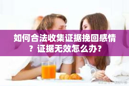 如何合法收集证据挽回感情？证据无效怎么办？