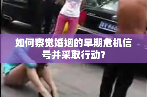 如何察觉婚姻的早期危机信号并采取行动？