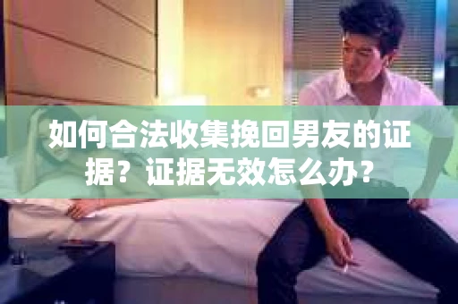 如何合法收集挽回男友的证据？证据无效怎么办？