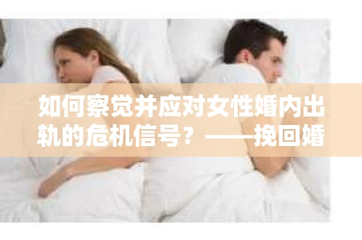 如何察觉并应对女性婚内出轨的危机信号？——挽回婚姻的行动指南