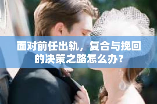面对前任出轨，复合与挽回的决策之路怎么办？
