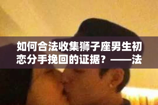 如何合法收集狮子座男生初恋分手挽回的证据？——法律边界内的策略与实践