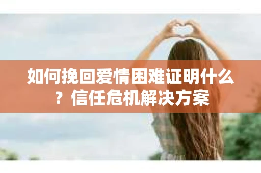 如何挽回爱情困难证明什么？信任危机解决方案