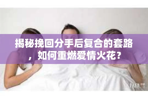 揭秘挽回分手后复合的套路，如何重燃爱情火花？