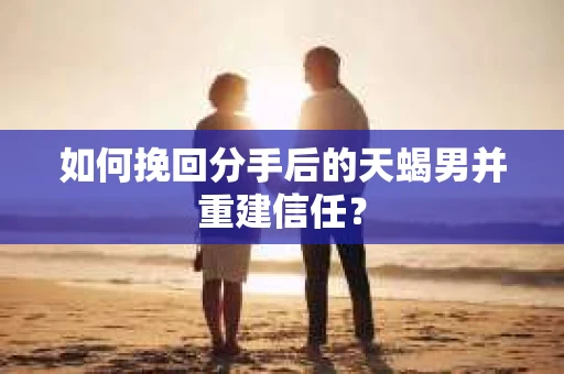 如何挽回分手后的天蝎男并重建信任？