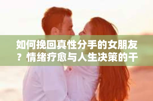 如何挽回真性分手的女朋友？情绪疗愈与人生决策的干货指南