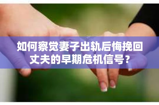 如何察觉妻子出轨后悔挽回丈夫的早期危机信号？